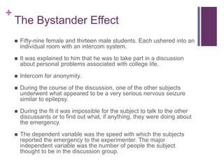+
    The Bystander Effect
       Fifty-nine female and thirteen male students. Each ushered into an
        individual room with an intercom system.

       It was explained to him that he was to take part in a discussion
        about personal problems associated with college life.

       Intercom for anonymity.

       During the course of the discussion, one of the other subjects
        underwent what appeared to be a very serious nervous seizure
        similar to epilepsy.

       During the fit it was impossible for the subject to talk to the other
        discussants or to find out what, if anything, they were doing about
        the emergency.

       The dependent variable was the speed with which the subjects
        reported the emergency to the experimenter. The major
        independent variable was the number of people the subject
        thought to be in the discussion group.
 