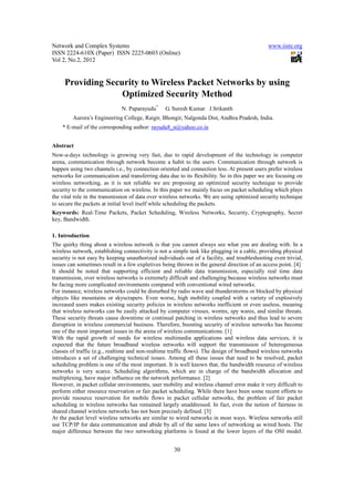 Network and Complex Systems                                                                   www.iiste.org
ISSN 2224-610X (Paper) ISSN 2225-0603 (Online)
Vol 2, No.2, 2012


     Providing Security to Wireless Packet Networks by using
                   Optimized Security Method
                              N. Paparayudu*     G. Suresh Kumar J.Srikanth
         Aurora’s Engineering College, Raigir, Bhongir, Nalgonda Dist, Andhra Pradesh, India.
    * E-mail of the corresponding author: rayudu8_n@yahoo.co.in


Abstract
Now-a-days technology is growing very fast, due to rapid development of the technology in computer
arena, communication through network become a habit to the users. Communication through network is
happen using two channels i.e., by connection oriented and connection less. At present users prefer wireless
networks for communication and transferring data due to its flexibility. So in this paper we are focusing on
wireless networking, as it is not reliable we are proposing an optimized security technique to provide
security to the communication on wireless. In this paper we mainly focus on packet scheduling which plays
the vital role in the transmission of data over wireless networks. We are using optimized security technique
to secure the packets at initial level itself while scheduling the packets.
Keywords: Real-Time Packets, Packet Scheduling, Wireless Networks, Security, Cryptography, Secret
key, Bandwidth.

1. Introduction
The quirky thing about a wireless network is that you cannot always see what you are dealing with. In a
wireless network, establishing connectivity is not a simple task like plugging in a cable, providing physical
security is not easy by keeping unauthorized individuals out of a facility, and troubleshooting even trivial,
issues can sometimes result in a few expletives being thrown in the general direction of an access point. [4]
It should be noted that supporting efficient and reliable data transmission, especially real time data
transmission, over wireless networks is extremely difficult and challenging because wireless networks must
be facing more complicated environments compared with conventional wired networks.
For instance, wireless networks could be disturbed by radio wave and thunderstorms or blocked by physical
objects like mountains or skyscrapers. Even worse, high mobility coupled with a variety of explosively
increased users makes existing security policies in wireless networks inefficient or even useless, meaning
that wireless networks can be easily attacked by computer viruses, worms, spy wares, and similar threats.
These security threats cause downtime or continual patching in wireless networks and thus lead to severe
disruption in wireless commercial business. Therefore, boosting security of wireless networks has become
one of the most important issues in the arena of wireless communications. [1]
With the rapid growth of needs for wireless multimedia applications and wireless data services, it is
expected that the future broadband wireless networks will support the transmission of heterogeneous
classes of traffic (e.g., realtime and non-realtime traffic flows). The design of broadband wireless networks
introduces a set of challenging technical issues. Among all these issues that need to be resolved, packet
scheduling problem is one of the most important. It is well known that, the bandwidth resource of wireless
networks is very scarce. Scheduling algorithms, which are in charge of the bandwidth allocation and
multiplexing, have major influence on the network performance. [2]
However, in packet cellular environments, user mobility and wireless channel error make it very difficult to
perform either resource reservation or fair packet scheduling. While there have been some recent efforts to
provide resource reservation for mobile flows in packet cellular networks, the problem of fair packet
scheduling in wireless networks has remained largely unaddressed. In fact, even the notion of fairness in
shared channel wireless networks has not been precisely defined. [3]
At the packet level wireless networks are similar to wired networks in most ways. Wireless networks still
use TCP/IP for data communication and abide by all of the same laws of networking as wired hosts. The
major difference between the two networking platforms is found at the lower layers of the OSI model.


                                                     30
 