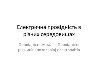 Електрична провідність в
  різних середовищах
Провідність металів. Провідність
розчинів (розплавів) електролітів
 