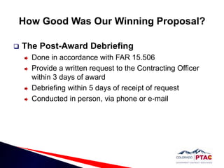 How Good Was Our Winning Proposal?The Post-Award Debriefing Done in accordance with FAR 15.506Provide a written request to the Contracting Officer within 3 days of awardDebriefing within 5 days of receipt of request Conducted in person, via phone or e-mail