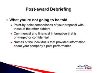 Post-award DebriefingWhat you’re not going to be toldPoint-by-point comparisons of your proposal with those of the other biddersCommercial and financial information that is privileged or confidentialNames of the individuals that provided information about your company’s past performance