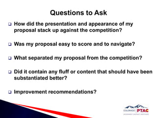 Questions to AskHow did the presentation and appearance of my proposal stack up against the competition?Was my proposal easy to score and to navigate?What separated my proposal from the competition?Did it contain any fluff or content that should have been substantiated better?Improvement recommendations?