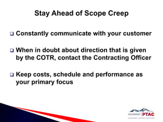 Stay Ahead of Scope CreepConstantly communicate with your customerWhen in doubt about direction that is given by the COTR, contact the Contracting OfficerKeep costs, schedule and performance as your primary focus