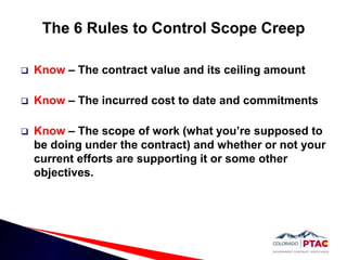 The 6 Rules to Control Scope CreepKnow – The contract value and its ceiling amountKnow – The incurred cost to date and commitmentsKnow – The scope of work (what you’re supposed to be doing under the contract) and whether or not your current efforts are supporting it or some other objectives.  