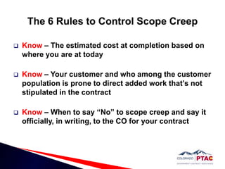 The 6 Rules to Control Scope CreepKnow – The estimated cost at completion based on where you are at todayKnow – Your customer and who among the customer population is prone to direct added work that’s not stipulated in the contractKnow – When to say “No” to scope creep and say it officially, in writing, to the CO for your contract