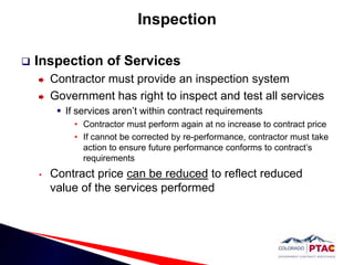 Inspection Inspection of ServicesContractor must provide an inspection systemGovernment has right to inspect and test all servicesIf services aren’t within contract requirementsContractor must perform again at no increase to contract price