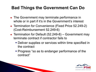 Contract price can be reduced to reflect reduced value of the services performedBad Things the Government Can DoCure NoticeLiquidated Damages (FAR 52.211-11) – Failure to deliver supplies or services, results in payment of liquidated damages of $_____ per day.Stop Work Order (FAR 52.242-15) – Contracting Officer can require the contractor to stop work for a period of 90 days