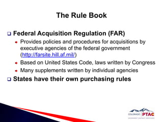 The Rule BookFederal Acquisition Regulation (FAR)Provides policies and procedures for acquisitions by executive agencies of the federal government (http://farsite.hill.af.mil/)Based on United States Code, laws written by CongressMany supplements written by individual agenciesStates have their own purchasing rules