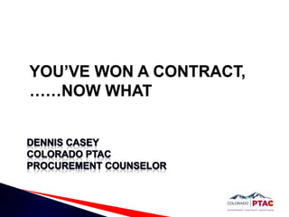 YOU’VE WON A CONTRACT,……NOW WHAT Dennis casey Colorado PTAC Procurement Counselor 