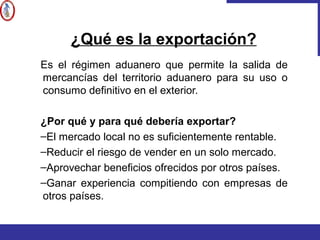 Es el régimen aduanero que permite la salida de
mercancías del territorio aduanero para su uso o
consumo definitivo en el exterior.
¿Por qué y para qué debería exportar?
–El mercado local no es suficientemente rentable.
–Reducir el riesgo de vender en un solo mercado.
–Aprovechar beneficios ofrecidos por otros países.
–Ganar experiencia compitiendo con empresas de
otros países.
¿Qué es la exportación?
 