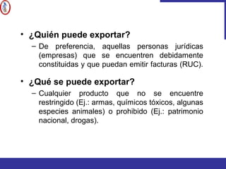 • ¿Quién puede exportar?
– De preferencia, aquellas personas jurídicas
(empresas) que se encuentren debidamente
constituidas y que puedan emitir facturas (RUC).
• ¿Qué se puede exportar?
– Cualquier producto que no se encuentre
restringido (Ej.: armas, químicos tóxicos, algunas
especies animales) o prohibido (Ej.: patrimonio
nacional, drogas).
 