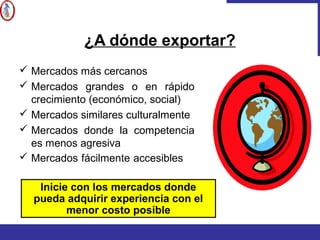 ¿A dónde exportar?
 Mercados más cercanos
 Mercados grandes o en rápido
crecimiento (económico, social)
 Mercados similares culturalmente
 Mercados donde la competencia
es menos agresiva
 Mercados fácilmente accesibles
Inicie con los mercados donde
pueda adquirir experiencia con el
menor costo posible
 