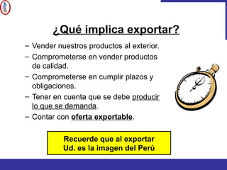– Vender nuestros productos al exterior.
– Comprometerse en vender productos
de calidad.
– Comprometerse en cumplir plazos y
obligaciones.
– Tener en cuenta que se debe producir
lo que se demanda.
– Contar con oferta exportable.
Recuerde que al exportar
Ud. es la imagen del Perú
¿Qué implica exportar?
 