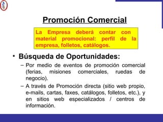 • Búsqueda de Oportunidades:
– Por medio de eventos de promoción comercial
(ferias, misiones comerciales, ruedas de
negocio).
– A través de Promoción directa (sitio web propio,
e-mails, cartas, faxes, catálogos, folletos, etc.), y
en sitios web especializados / centros de
información.
Promoción Comercial
La Empresa deberá contar con
material promocional: perfil de la
empresa, folletos, catálogos.
 