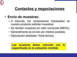 • Envío de muestras:
– A menudo, los compradores interesados en
nuestro producto solicitan muestras.
– Se remiten muestras sin valor comercial (MSVC).
– Generalmente se envían por medios postales.
– Descripción detallada / ficha técnica.
Contactos y negociaciones
Las muestras deben coincidir con lo
especificado en la cotización remitida
 