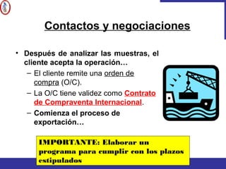 • Después de analizar las muestras, el
cliente acepta la operación…
– El cliente remite una orden de
compra (O/C).
– La O/C tiene validez como Contrato
de Compraventa Internacional.
– Comienza el proceso de
exportación…
Contactos y negociaciones
IMPORTANTE: Elaborar un
programa para cumplir con los plazos
estipulados
 