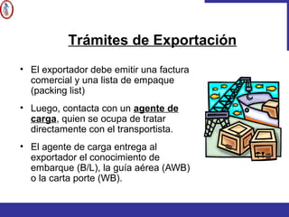 • El exportador debe emitir una factura
comercial y una lista de empaque
(packing list)
• Luego, contacta con un agente de
carga, quien se ocupa de tratar
directamente con el transportista.
• El agente de carga entrega al
exportador el conocimiento de
embarque (B/L), la guía aérea (AWB)
o la carta porte (WB).
Trámites de Exportación
 