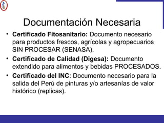 Documentación Necesaria
• Certificado Fitosanitario: Documento necesario
para productos frescos, agrícolas y agropecuarios
SIN PROCESAR (SENASA).
• Certificado de Calidad (Digesa): Documento
extendido para alimentos y bebidas PROCESADOS.
• Certificado del INC: Documento necesario para la
salida del Perú de pinturas y/o artesanías de valor
histórico (replicas).
 