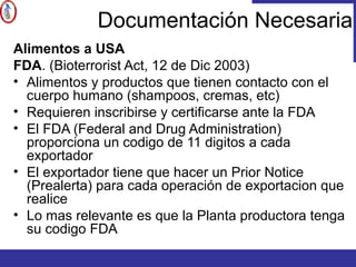 Documentación Necesaria
Alimentos a USA
FDA. (Bioterrorist Act, 12 de Dic 2003)
• Alimentos y productos que tienen contacto con el
cuerpo humano (shampoos, cremas, etc)
• Requieren inscribirse y certificarse ante la FDA
• El FDA (Federal and Drug Administration)
proporciona un codigo de 11 digitos a cada
exportador
• El exportador tiene que hacer un Prior Notice
(Prealerta) para cada operación de exportacion que
realice
• Lo mas relevante es que la Planta productora tenga
su codigo FDA
 