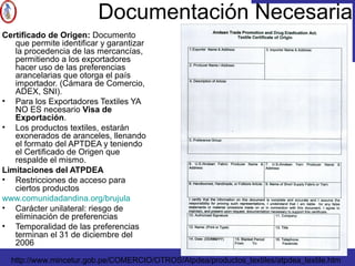 Documentación Necesaria
Certificado de Origen: Documento
que permite identificar y garantizar
la procedencia de las mercancías,
permitiendo a los exportadores
hacer uso de las preferencias
arancelarias que otorga el país
importador. (Cámara de Comercio,
ADEX, SNI).
• Para los Exportadores Textiles YA
NO ES necesario Visa de
Exportación.
• Los productos textiles, estarán
exonerados de aranceles, llenando
el formato del APTDEA y teniendo
el Certificado de Origen que
respalde el mismo.
Limitaciones del ATPDEA
• Restricciones de acceso para
ciertos productos
www.comunidadandina.org/brujula
• Carácter unilateral: riesgo de
eliminación de preferencias
• Temporalidad de las preferencias
terminan el 31 de diciembre del
2006
http://www.mincetur.gob.pe/COMERCIO/OTROS/Atpdea/productos_textiles/atpdea_textile.htm
 