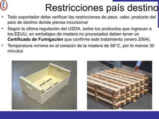 Restricciones país destino
• Todo exportador debe verificar las restricciones de peso, valor, producto del
país de destino donde piensa incursionar
• Según la última regulación del USDA, todos los productos que ingresan a
los EEUU, en embalajes de madera no procesados deben tener un
Certificado de Fumigación que confirme este tratamiento (enero 2004).
• Temperatura mínima en el corazón de la madera de 56°C, por lo menos 30
minutos
 