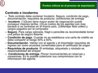 Contrato e incoterms
– Todo contrato debe contener Incoterm, Seguro, condición de pago,
documentación, requisitos de producto, condiciones de entrega
– Incoterm. (1)Quien tiene mayor poder de negociación puede
conseguir mejores tarifas. (2)Los costos de los agentes son mas
baratos si se contratan en el mismo país. (3)Manejar flete collect y
cargos pagados por el comprador
– Seguro. Para carga valorada, frágil o perecible es recomendable tomar
una póliza de seguro flotante
– Condición de pago. Cuando no se establezca una carta de crédito se
debe compartir el riesgo 50% a 50%.
– Documentación. Validar con el agente y el importador requisitos de
ingreso así como acuerdos comerciales para el certificado de origen
– Requisitos de producto. El embalaje, etiquetado y rotulado es
responsabilidad del shipper
– Condiciones de entrega. Prever inconvenientes en reservas y
conexiones. En lo posible coberturar sus compromisos con la
informacion del agente.
Puntos críticos en el proceso de exportacion
 