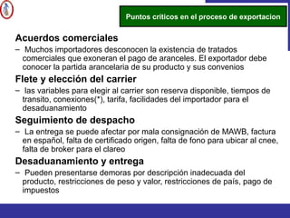 Acuerdos comerciales
– Muchos importadores desconocen la existencia de tratados
comerciales que exoneran el pago de aranceles. El exportador debe
conocer la partida arancelaria de su producto y sus convenios
Flete y elección del carrier
– las variables para elegir al carrier son reserva disponible, tiempos de
transito, conexiones(*), tarifa, facilidades del importador para el
desaduanamiento
Seguimiento de despacho
– La entrega se puede afectar por mala consignación de MAWB, factura
en español, falta de certificado origen, falta de fono para ubicar al cnee,
falta de broker para el clareo
Desaduanamiento y entrega
– Pueden presentarse demoras por descripción inadecuada del
producto, restricciones de peso y valor, restricciones de país, pago de
impuestos
Puntos críticos en el proceso de exportacion
 