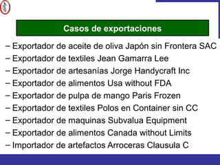– Exportador de aceite de oliva Japón sin Frontera SAC
– Exportador de textiles Jean Gamarra Lee
– Exportador de artesanías Jorge Handycraft Inc
– Exportador de alimentos Usa without FDA
– Exportador de pulpa de mango Paris Frozen
– Exportador de textiles Polos en Container sin CC
– Exportador de maquinas Subvalua Equipment
– Exportador de alimentos Canada without Limits
– Importador de artefactos Arroceras Clausula C
Casos de exportaciones
 