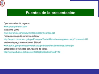 Oportunidades de negocio
www.proexpansion.com
Incoterms 2000
www.iberomex.com/documentos/Incoterms-2000.ppt
Presentaciones de comercio exterior
http://export.promperu.gob.pe/Prompex/Portal/Menu/LearningMenu.aspx?.menuId=111
Medios de pago internacional- SUNAT
www.sunat.gob.pe/educandonos/iata/publicaciones/comercioExterior.pdf
Estadísticas detalladas por Aduana de salida
http://www.aduanet.gob.pe/servlet/SgDetDecExp?codr=40
Fuentes de la presentación
 