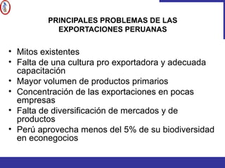 PRINCIPALES PROBLEMAS DE LAS
EXPORTACIONES PERUANAS
• Mitos existentes
• Falta de una cultura pro exportadora y adecuada
capacitación
• Mayor volumen de productos primarios
• Concentración de las exportaciones en pocas
empresas
• Falta de diversificación de mercados y de
productos
• Perú aprovecha menos del 5% de su biodiversidad
en econegocios
 