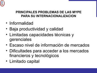 PRINCIPALES PROBLEMAS DE LAS MYPE
PARA SU INTERNACIONALIZACION
• Informalidad
• Baja productividad y calidad
• Limitadas capacidades técnicas y
gerenciales
• Escaso nivel de información de mercados
• Dificultades para acceder a los mercados
financieros y tecnológicos
• Limitado capital
 