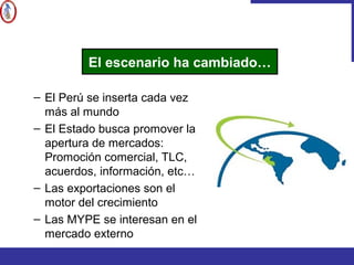 – El Perú se inserta cada vez
más al mundo
– El Estado busca promover la
apertura de mercados:
Promoción comercial, TLC,
acuerdos, información, etc…
– Las exportaciones son el
motor del crecimiento
– Las MYPE se interesan en el
mercado externo
El escenario ha cambiado…
 