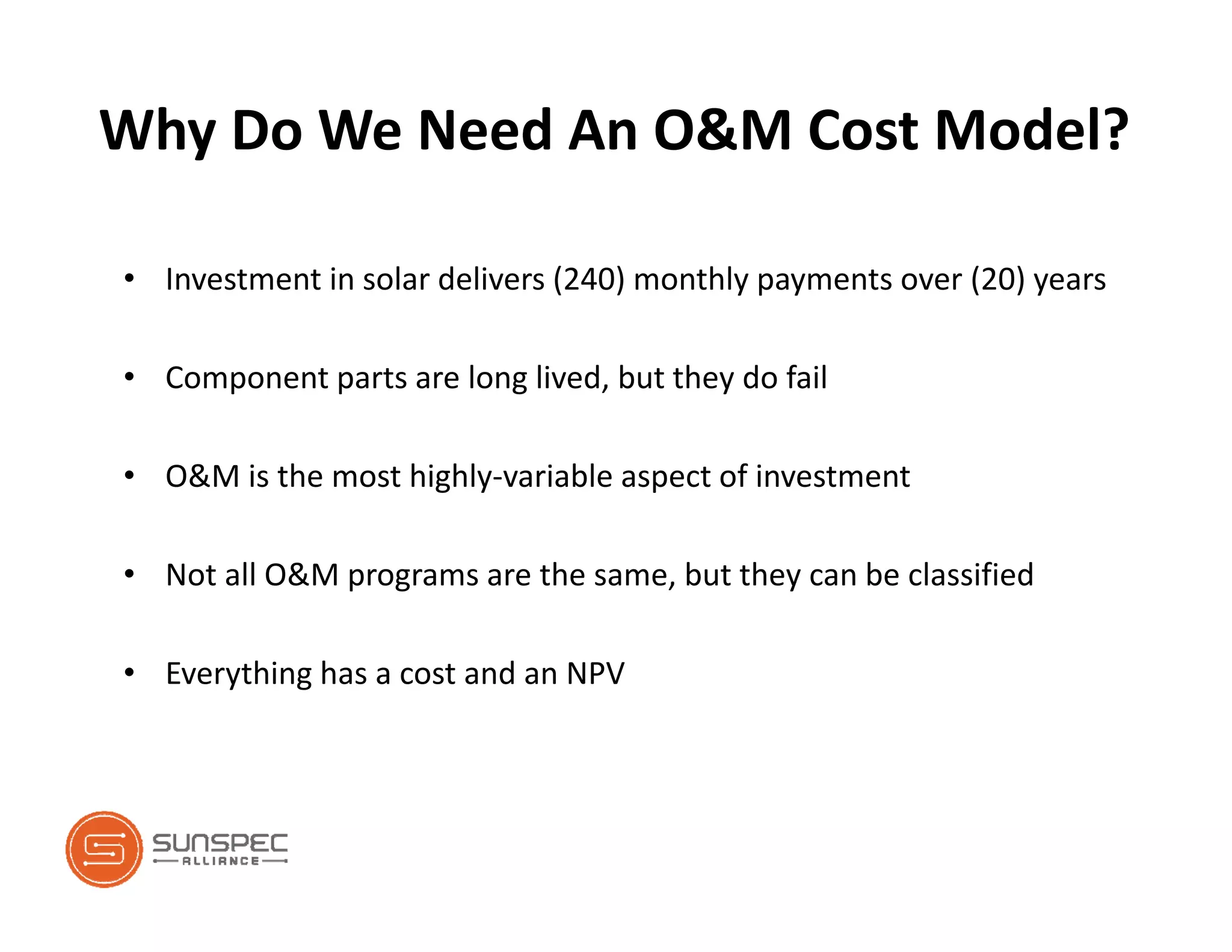 Why Do We Need An O&M Cost Model?
• Investment in solar delivers (240) monthly payments over (20) years
• Component parts are long lived, but they do fail
• O&M is the most highly‐variable aspect of investment
• Not all O&M programs are the same, but they can be classified
• Everything has a cost and an NPV
 