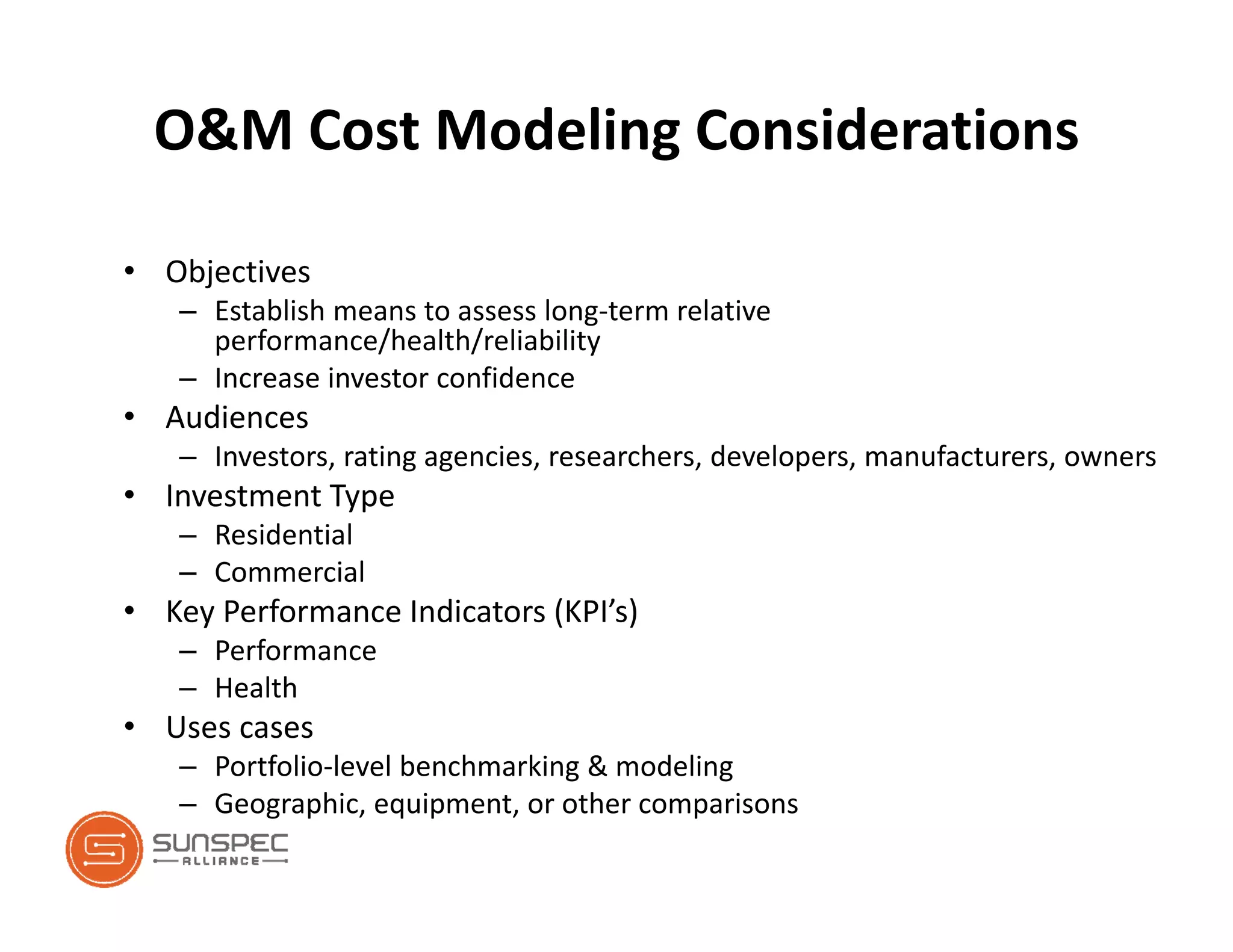 O&M Cost Modeling Considerations
• Objectives
– Establish means to assess long‐term relative 
performance/health/reliability
– Increase investor confidence
• Audiences
– Investors, rating agencies, researchers, developers, manufacturers, owners
• Investment Type
– Residential
– Commercial
• Key Performance Indicators (KPI’s)
– Performance
– Health
• Uses cases
– Portfolio‐level benchmarking & modeling
– Geographic, equipment, or other comparisons
 