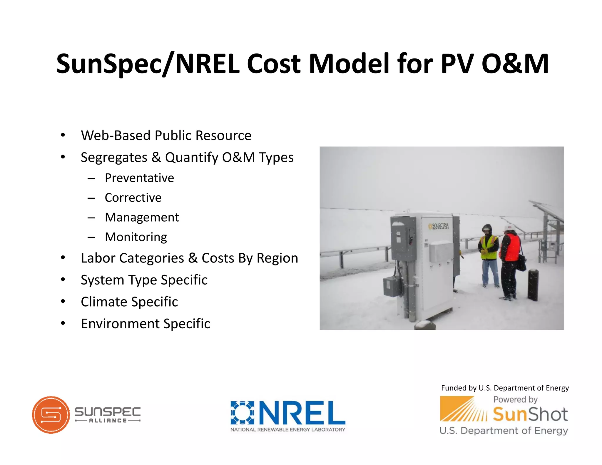 SunSpec/NREL Cost Model for PV O&M
• Web‐Based Public Resource
• Segregates & Quantify O&M Types
– Preventative
– Corrective
– Management
– Monitoring
• Labor Categories & Costs By Region
• System Type Specific
• Climate Specific
• Environment Specific
Funded by U.S. Department of Energy
 