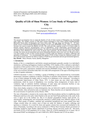 Journal of Economics and Sustainable Development                                               www.iiste.org
ISSN 2222-1700 (Paper) ISSN 2222-2855 (Online)
Vol.3, No.1, 2012


  Quality of Life of Slum Women: A Case Study of Mangalore
                            City
                                              Govindaraju. B.M
               Mangalore University, Mangalagangotri, Mangalore-574199, Karnataka, India
                                      Email: govin.raj@rediffmail.com

Abstract:
The present investigation tries to study the Quality of Life of slum women of Mangalore city, Karnataka
state, India. The sample consists of 200 slum women belonging to four slums namely Kudukorigudda,
Bhavanthi Street slum, Vivekanagara and Urava Store slum. The age range was between 18 – 45 years.
Hindi version of World Health Organization Quality of Life scale (WHOQOL Group, 1995), developed by
Sexsena was used to assess the Quality of Life. The scale provides separate scores of 24 facets under to
domain namely, physical, psychological, level of dependence, social relationship, environmental and
spiritual religious and personal beliefs domains. The data was statistically analyzed and Mean and Standard
Deviations were obtained for each of the 24 facets and 6 domains. All the domain scores were below
average, the scores on environmental and social relationship Domain which were very low. Result reveals a
very poor quality of life of slum women because of being under the shadows of neglect, sufferings and
ignorance or alienation. It is recommended that quality of life of these women be explored at grass root
level and necessary measures be taken to improve it both by governmental and non-governmental agencies.
Key Words: Slum, Domain, Facets, Quality, Mangalore
1. Introduction
Quality of life is a comprehensive and holistic concept psychologists generally consider it as individual’s
satisfaction, well being and happiness (Andrews and Withy, 1972). Quality of life is defined as individual’s
perceptions of their position in life in the context of the culture and value systems in which they live and in
relation to their goals, expectations, standards and concerns (WHOQOL Group, 1995). People at the bottom
of the socio-economic hierarchies make their own make shift arrangements in the types of dwellings known
as slum of squatter settlements.
UNESCO document “a slum is a building, a group of buildings or area characterized by overcrowded,
deterioration, unsanitary conditions or absence of facilities or amenities which, because of these conditions
or any of them endanger the health, safety or morals of its inhabitants or the community”. According to
Environmental Improvement of Urban Slums, 1972, “a slum means any area where such dwellers
predominate, which by reason of dilapidation, over crowding, faulty arrangements of streets, lack of
ventilation, light or sanitation facilities inadequacy of open space and community facilities or any
combination of these factors are determents to satisfy, health or morals”,
Since slums display symptoms of urban disintegration, they are believed to signify social phenomenon in
which attitudes, ideas and practices play an important role. Slums therefore are an important reflection of
the social structure of a particular society (Hunter, 1969).
The state of Karnataka is situated on the western edge of the Deccan plateau and has its neighboring states
Maharastra and Goa in the north, Andra Pradesh in the east and Tamil Nadu and Kerala in the south. In the
west, it opens out to the Arabian sea. Due to its pleasant geographical features rapid growth, viz,
educationally, technologically and economically attracted or pulled people from different regions of the
states. When people of landless, unskilled and semiskilled unemployed have been pushed from their
villages towards urban city centers, most of them are under the shadows of neglect, sufferings and
ignorance or alienation. As a result the slums and squatter colonies have increased and multiplied in the
states of Karnataka. According to the survey conducted in 1994 by Slum Clearance Board, government of
Karnataka, headed by Jogan shanker, department of sociology, Mysore university, points out that nearly
one-fourth (23.9%) of the population live in slums. There are 1154558 populations live in slums. Out of
that around 503097 are belonging to SC and 115609 (ST), 298707 Muslims and 237145 are others.


                                                      1
 