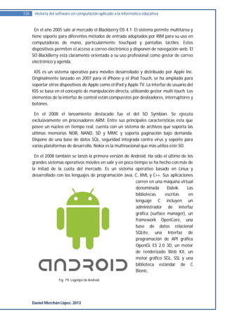 126    Historia del software en computación aplicado a la informática educativa.


       En el año 2005 sale al mercado el Blackberry OS 4.1. El sistema permite multitarea y
      tiene soporte para diferentes métodos de entrada adoptados por RIM para su uso en
      computadoras de mano, particularmente touchpad y pantallas táctiles. Estos
      dispositivos permiten el acceso a correo electrónico y disponen de navegación web. El
      SO BlackBerry está claramente orientado a su uso profesional como gestor de correo
      electrónico y agenda.

       IOS es un sistema operativo para móviles desarrollado y distribuido por Apple Inc.
      Originalmente lanzado en 2007 para el iPhone y el iPod Touch, se ha ampliado para
      soportar otros dispositivos de Apple como el iPad y Apple TV. La interfaz de usuario del
      IOS se basa en el concepto de manipulación directa, utilizando gestor multi-touch. Los
      elementos de la interfaz de control están compuestos por deslizadores, interruptores y
      botones.

       En el 2008 el lanzamiento destacado fue el del SO Symbian. Se ejecuta
      exclusivamente en procesadores ARM. Entre sus principales características esta que
      posee un núcleo en tiempo real, cuenta con un sistema de archivos que soporta las
      últimas memorias NOR, NAND, SD y MMC y soporta paginación bajo demanda.
      Dispone de una base de datos SQL, seguridad integrada contra virus y soporte para
      varias plataformas de desarrollo. Nokia es la multinacional que más utiliza este SO.

       En el 2008 también se lanzó la primera versión de Android. Ha sido el último de los
      grandes sistemas operativos móviles en salir y en poco tiempo se ha hecho con más de
      la mitad de la cuota del mercado. Es un sistema operativo basado en Linux y
      desarrollado con los lenguajes de programación Java, C, XML y C++. Sus aplicaciones
                                                              corren en una máquina virtual
                                                              denominada       Dalvik.  Las
                                                              bibliotecas     escritas   en
                                                              lenguaje C incluyen un
                                                              administrador de interfaz
                                                              gráfica (surface manager), un
                                                              framework OpenCore, una
                                                              base de datos relacional
                                                              SQLite, una Interfaz de
                                                              programación de API gráfica
                                                              OpenGL ES 2.0 3D, un motor
                                                              de renderizado Web Kit, un
                                                              motor gráfico SGL, SSL y una
                                                              biblioteca estándar de C
                                                              Bionic.
                     Fig. 79. Logotipo de Android.




      Daniel Merchán López. 2013
 