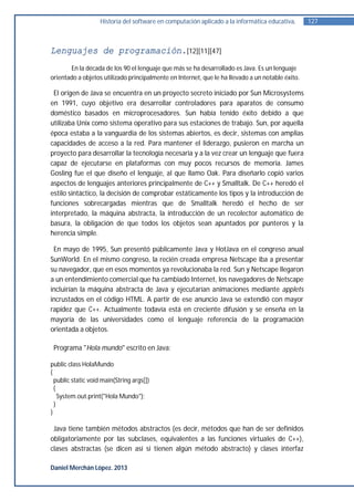 Historia del software en computación aplicado a la informática educativa.     127



Lenguajes de programación.[12][11][47]
       En la década de los 90 el lenguaje que más se ha desarrollado es Java. Es un lenguaje
orientado a objetos utilizado principalmente en Internet, que le ha llevado a un notable éxito.

 El origen de Java se encuentra en un proyecto secreto iniciado por Sun Microsystems
en 1991, cuyo objetivo era desarrollar controladores para aparatos de consumo
doméstico basados en microprocesadores. Sun había tenido éxito debido a que
utilizaba Unix como sistema operativo para sus estaciones de trabajo. Sun, por aquella
época estaba a la vanguardia de los sistemas abiertos, es decir, sistemas con amplias
capacidades de acceso a la red. Para mantener el liderazgo, pusieron en marcha un
proyecto para desarrollar la tecnología necesaria y a la vez crear un lenguaje que fuera
capaz de ejecutarse en plataformas con muy pocos recursos de memoria. James
Gosling fue el que diseño el lenguaje, al que llamo Oak. Para diseñarlo copió varios
aspectos de lenguajes anteriores principalmente de C++ y Smalltalk. De C++ heredó el
estilo sintáctico, la decisión de comprobar estáticamente los tipos y la introducción de
funciones sobrecargadas mientras que de Smalltalk heredó el hecho de ser
interpretado, la máquina abstracta, la introducción de un recolector automático de
basura, la obligación de que todos los objetos sean apuntados por punteros y la
herencia simple.

 En mayo de 1995, Sun presentó públicamente Java y HotJava en el congreso anual
SunWorld. En el mismo congreso, la recién creada empresa Netscape iba a presentar
su navegador, que en esos momentos ya revolucionaba la red. Sun y Netscape llegaron
a un entendimiento comercial que ha cambiado Internet, los navegadores de Netscape
incluirían la máquina abstracta de Java y ejecutarían animaciones mediante applets
incrustados en el código HTML. A partir de ese anuncio Java se extendió con mayor
rapidez que C++. Actualmente todavía está en creciente difusión y se enseña en la
mayoría de las universidades como el lenguaje referencia de la programación
orientada a objetos.

 Programa "Hola mundo" escrito en Java:

public class HolaMundo
{
  public static void main(String args[])
  {
    System.out.print("Hola Mundo");
  }
}

 Java tiene también métodos abstractos (es decir, métodos que han de ser definidos
obligatoriamente por las subclases, equivalentes a las funciones virtuales de C++),
clases abstractas (se dicen así si tienen algún método abstracto) y clases interfaz

Daniel Merchán López. 2013
 