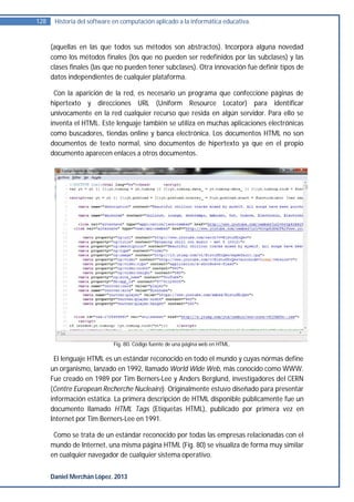 128    Historia del software en computación aplicado a la informática educativa.


      (aquellas en las que todos sus métodos son abstractos). Incorpora alguna novedad
      como los métodos finales (los que no pueden ser redefinidos por las subclases) y las
      clases finales (las que no pueden tener subclases). Otra innovación fue definir tipos de
      datos independientes de cualquier plataforma.

       Con la aparición de la red, es necesario un programa que confeccione páginas de
      hipertexto y direcciones URL (Uniform Resource Locator) para identificar
      unívocamente en la red cualquier recurso que resida en algún servidor. Para ello se
      inventa el HTML. Este lenguaje también se utiliza en muchas aplicaciones electrónicas
      como buscadores, tiendas online y banca electrónica. Los documentos HTML no son
      documentos de texto normal, sino documentos de hipertexto ya que en el propio
      documento aparecen enlaces a otros documentos.




                            Fig. 80. Código fuente de una página web en HTML.

       El lenguaje HTML es un estándar reconocido en todo el mundo y cuyas normas define
      un organismo, lanzado en 1992, llamado World Wide Web, más conocido como WWW.
      Fue creado en 1989 por Tim Berners-Lee y Anders Berglund, investigadores del CERN
      (Centre European Recherche Nucleaire). Originalmente estuvo diseñado para presentar
      información estática. La primera descripción de HTML disponible públicamente fue un
      documento llamado HTML Tags (Etiquetas HTML), publicado por primera vez en
      Internet por Tim Berners-Lee en 1991.

       Como se trata de un estándar reconocido por todas las empresas relacionadas con el
      mundo de Internet, una misma página HTML (Fig. 80) se visualiza de forma muy similar
      en cualquier navegador de cualquier sistema operativo.


      Daniel Merchán López. 2013
 