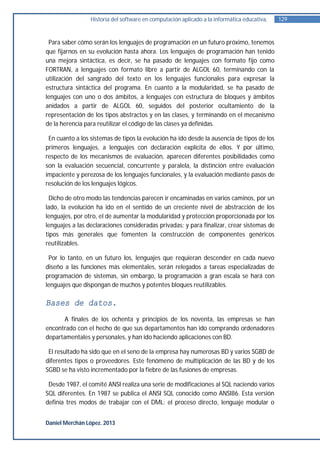 Historia del software en computación aplicado a la informática educativa.   129


 Para saber cómo serán los lenguajes de programación en un futuro próximo, tenemos
que fijarnos en su evolución hasta ahora. Los lenguajes de programación han tenido
una mejora sintáctica, es decir, se ha pasado de lenguajes con formato fijo como
FORTRAN, a lenguajes con formato libre a partir de ALGOL 60, terminando con la
utilización del sangrado del texto en los lenguajes funcionales para expresar la
estructura sintáctica del programa. En cuanto a la modularidad, se ha pasado de
lenguajes con uno o dos ámbitos, a lenguajes con estructura de bloques y ámbitos
anidados a partir de ALGOL 60, seguidos del posterior ocultamiento de la
representación de los tipos abstractos y en las clases, y terminando en el mecanismo
de la herencia para reutilizar el código de las clases ya definidas.

 En cuanto a los sistemas de tipos la evolución ha ido desde la ausencia de tipos de los
primeros lenguajes, a lenguajes con declaración explícita de ellos. Y por último,
respecto de los mecanismos de evaluación, aparecen diferentes posibilidades como
son la evaluación secuencial, concurrente y paralela, la distinción entre evaluación
impaciente y perezosa de los lenguajes funcionales, y la evaluación mediante pasos de
resolución de los lenguajes lógicos.

 Dicho de otro modo las tendencias parecen ir encaminadas en varios caminos, por un
lado, la evolución ha ido en el sentido de un creciente nivel de abstracción de los
lenguajes, por otro, el de aumentar la modularidad y protección proporcionada por los
lenguajes a las declaraciones consideradas privadas; y para finalizar, crear sistemas de
tipos más generales que fomenten la construcción de componentes genéricos
reutilizables.

 Por lo tanto, en un futuro los, lenguajes que requieran descender en cada nuevo
diseño a las funciones más elementales, serán relegados a tareas especializadas de
programación de sistemas, sin embargo, la programación a gran escala se hará con
lenguajes que dispongan de muchos y potentes bloques reutilizables.

Bases de datos.
      A finales de los ochenta y principios de los noventa, las empresas se han
encontrado con el hecho de que sus departamentos han ido comprando ordenadores
departamentales y personales, y han ido haciendo aplicaciones con BD.

 El resultado ha sido que en el seno de la empresa hay numerosas BD y varios SGBD de
diferentes tipos o proveedores. Este fenómeno de multiplicación de las BD y de los
SGBD se ha visto incrementado por la fiebre de las fusiones de empresas.

 Desde 1987, el comité ANSI realiza una serie de modificaciones al SQL naciendo varios
SQL diferentes. En 1987 se publica el ANSI SQL conocido como ANSI86. Esta versión
definía tres modos de trabajar con el DML: el proceso directo, lenguaje modular o


Daniel Merchán López. 2013
 