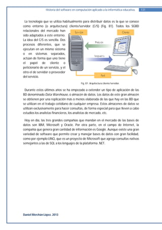 Historia del software en computación aplicado a la informática educativa.   131


 La tecnología que se utiliza habitualmente para distribuir datos es la que se conoce
como entorno (o arquitectura) cliente/servidor (C/S) (Fig. 81). Todos los SGBD
relacionales del mercado han
sido adaptados a este entorno.
La idea del C/S es sencilla. Dos
procesos diferentes, que se
ejecutan en un mismo sistema
o en sistemas separados,
actúan de forma que uno tiene
el papel de cliente o
peticionario de un servicio, y el
otro el de servidor o proveedor
del servicio.
                                            Fig. 81. Arquitectura cliente/servidor.

 Durante estos últimos años se ha empezado a extender un tipo de aplicación de las
BD denominado Data Warehouse, o almacén de datos. Los datos de este gran almacén
se obtienen por una replicación más o menos elaborada de las que hay en las BD que
se utilizan en el trabajo cotidiano de cualquier empresa. Estos almacenes de datos se
utilizan exclusivamente para hacer consultas, de forma especial para que lleven a cabo
estudios los analistas financieros, los analistas de mercado, etc.

 Hoy en día, las tres grandes compañías que mandan en el mercado de las bases de
datos son IBM, Microsoft y Oracle. Por otra parte, en el campo de Internet, la
compañía que genera gran cantidad de información es Google. Aunque existe una gran
variedad de software que permite crear y manejar bases de datos con gran facilidad,
como por ejemplo LINQ, que es un proyecto de Microsoft que agrega consultas nativas
semejantes a las de SQL a los lenguajes de la plataforma .NET.




Daniel Merchán López. 2013
 