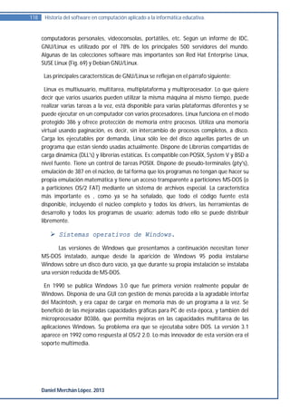 118    Historia del software en computación aplicado a la informática educativa.


      computadoras personales, videoconsolas, portátiles, etc. Según un informe de IDC,
      GNU/Linux es utilizado por el 78% de los principales 500 servidores del mundo.
      Algunas de las colecciones software más importantes son Red Hat Enterprise Linux,
      SUSE Linux (Fig. 69) y Debian GNU/Linux.

       Las principales características de GNU/Linux se reflejan en el párrafo siguiente:

        Linux es multiusuario, multitarea, multiplataforma y multiprocesador. Lo que quiere
      decir que varios usuarios pueden utilizar la misma máquina al mismo tiempo, puede
      realizar varias tareas a la vez, está disponible para varias plataformas diferentes y se
      puede ejecutar en un computador con varios procesadores. Linux funciona en el modo
      protegido 386 y ofrece protección de memoria entre procesos. Utiliza una memoria
      virtual usando paginación, es decir, sin intercambio de procesos completos, a disco.
      Carga los ejecutables por demanda, Linux sólo lee del disco aquellas partes de un
      programa que están siendo usadas actualmente. Dispone de Librerías compartidas de
      carga dinámica (DLL's) y librerías estáticas. Es compatible con POSIX, System V y BSD a
      nivel fuente. Tiene un control de tareas POSIX. Dispone de pseudo-terminales (pty's),
      emulación de 387 en el núcleo, de tal forma que los programas no tengan que hacer su
      propia emulación matemática y tiene un acceso transparente a particiones MS-DOS (o
      a particiones OS/2 FAT) mediante un sistema de archivos especial. La característica
      más importante es , como ya se ha señalado, que todo el código fuente está
      disponible, incluyendo el núcleo completo y todos los drivers, las herramientas de
      desarrollo y todos los programas de usuario; además todo ello se puede distribuir
      libremente.

          Sistemas operativos de Windows.
             Las versiones de Windows que presentamos a continuación necesitan tener
      MS-DOS instalado, aunque desde la aparición de Windows 95 podía instalarse
      Windows sobre un disco duro vacío, ya que durante su propia instalación se instalaba
      una versión reducida de MS-DOS.

       En 1990 se publica Windows 3.0 que fue primera versión realmente popular de
      Windows. Disponía de una GUI con gestión de menús parecida a la agradable interfaz
      del Macintosh, y era capaz de cargar en memoria más de un programa a la vez. Se
      benefició de las mejoradas capacidades gráficas para PC de esta época, y también del
      microprocesador 80386, que permitía mejoras en las capacidades multitarea de las
      aplicaciones Windows. Su problema era que se ejecutaba sobre DOS. La versión 3.1
      aparece en 1992 como respuesta al OS/2 2.0. Lo más innovador de esta versión era el
      soporte multimedia.




      Daniel Merchán López. 2013
 