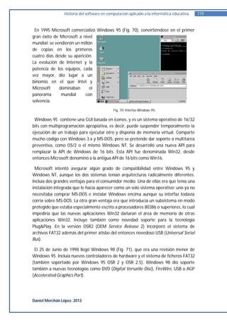 Historia del software en computación aplicado a la informática educativa.   119


 En 1995 Microsoft comercializó Windows 95 (Fig. 70), convirtiéndose en el primer
gran éxito de Microsoft a nivel
mundial: se vendieron un millón
de copias en los primeros
cuatro días desde su aparición.
La evolución de Internet y la
potencia de los equipos, cada
vez mayor, dio lugar a un
binomio en el que Intel y
Microsoft     dominaban       el
panorama       mundial     con
solvencia.
                                            Fig. 70. Interfaz Windows 95.

 Windows 95 contiene una GUI basada en iconos, y es un sistema operativo de 16/32
bits con multiprogramación apropiativa, es decir, puede suspender temporalmente la
ejecución de un trabajo para ejecutar otro y disponía de memoria virtual. Comparte
mucho código con Windows 3.x y MS-DOS, pero se pretende dar soporte a multitarea
preventiva, como OS/2 o el mismo Windows NT. Se desarrolló una nueva API para
remplazar la API de Windows de 16 bits. Esta API fue denominada Win32, desde
entonces Microsoft denominó a la antigua API de 16 bits como Win16.

 Microsoft intentó asegurar algún grado de compatibilidad entre Windows 95 y
Windows NT, aunque los dos sistemas tenían arquitecturas radicalmente diferentes.
Incluía dos grandes ventajas para el consumidor medio. Una de ellas era que tenía una
instalación integrada que le hacía aparecer como un solo sistema operativo: uno ya no
necesitaba comprar MS-DOS e instalar Windows encima aunque su interfaz todavía
corría sobre MS-DOS. La otra gran ventaja era que introducía un subsistema en modo
protegido que estaba especialmente escrito a procesadores 80386 o superiores, lo cual
impediría que las nuevas aplicaciones Win32 dañaran el área de memoria de otras
aplicaciones Win32. Incluye también como novedad soporte para la tecnología
Plug&Play. En la versión OSR2 (OEM Service Release 2) incorporó el sistema de
archivos FAT32 además del primer atisbo del entonces novedoso USB (Universal Serial
Bus).

 El 25 de Junio de 1998 llegó Windows 98 (Fig. 71), que era una revisión menor de
Windows 95. Incluía nuevos controladores de hardware y el sistema de ficheros FAT32
(también soportado por Windows 95 OSR 2 y OSR 2.5). Windows 98 dio soporte
también a nuevas tecnologías como DVD (Digital Versatile Disc), FireWire, USB o AGP
(Accelerated Graphics Port).




Daniel Merchán López. 2013
 