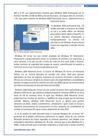 Historia del software en computación aplicado a la informática educativa.   121


ME) y la NT. Los requerimientos mínimos para Windows 2000 Professional son un
Pentium 166 MHz, 64 Mb de RAM y 2Gb de disco duro, con espacio libre de, al menos,
1 Gb. Hay cuatro variantes de Windows 2000 Professional, Server , Advanced Server y
                                          Datacenter Server.

                                                    El Windows 2000 professional (Fig. 73)
                                                   estaba orientado a estaciones de trabajo
                                                   en red y se podía utilizar con diversos
                                                   procesadores (Intel, Alpha y PowerPC). Es
                                                   un sistema operativo monousuario y
                                                   multiprogramación. Su interfaz era
                                                   parecida a la de Windows 95 pero ofrecía
                                                   mucha más seguridad y toleraba más los
                                                   fallos.
Fig. 73. Interfaz Windows 2000 Professional.

 Windows NT Server era una versión ampliada del Windows NT Workstation,
multiusuario y proyectada para actuar en servidores de archivos y de impresoras, y
otros sistemas, a los que accede a través de redes de área local (LAN) o Internet.
Incluía funciones de seguridad para grupos de usuario, autentificación de usuarios y
control de acceso a los recursos compartidos de la red.

 Windows 2000 Advanced Server, el sucesor de Windows NT Server 4.0 Enterprise
Edition, era un sistema operativo de servidor más eficaz, ideal para ejecutar
aplicaciones de línea de negocios, soluciones de comercio electrónico y punto.com.
Ofrecía una estructura completa de clústeres para alta disponibilidad y escalabilidad y
admitía el multiprocesamiento simétrico de ocho vías (SMP) además de memoria hasta
de 8 GB con la Extensión de dirección física de Intel (PAE).

 Windows 2000 Datacenter Server era una versión de primer nivel especializada para
Windows 2000 Server, que admitía el multiprocesamiento simétrico (SMP) de 32 vías y
hasta 64 GB de memoria física. Al igual que Windows 2000 Advanced Server,
proporciona los servicios de clústeres y equilibrio de carga al igual que las funciones
estándar. Además, Windows 2000 Datacenter Server es óptimo para grandes
almacenes de datos, análisis econométricos, simulaciones a gran escala en ciencia e
ingeniería, procesamiento de transacciones en línea, proyectos de consolidación de
servidor así como para ISP a gran escala y alojamiento de sitios Web.

 El 25 de octubre de 2001 Microsoft lanza al mercado Windows XP. Las letras "XP"
provienen de la palabra eXPeriencia (eXPerience en inglés). Antes de este sistema
Microsoft producía dos líneas separadas de sistemas operativos, una dirigida a los
ordenadores domésticos (Windows 95, 98 y Me, mientras que la otra (Windows NT y
2000), estaba pensada para el mercado corporativo y empresarial e incluía versiones

Daniel Merchán López. 2013
 