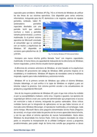 122    Historia del software en computación aplicado a la informática educativa.


      especiales para servidores. Windows XP (Fig. 74) es el intento de Windows de unificar
      las dos líneas de sus sistemas operativos. Está disponible para varios entornos
      informáticos, incluyendo para los PC domésticos o de negocios, además de equipos
      portátiles, netbooks, tablet PC
      (ordenadores            portátiles
      especiales diseñados con una
      pantalla táctil que admiten
      escritura a mano y pantallas
      tamaño portarretratos) y centros
      multimedia. Es el primer sistema
      operativo de Microsoft orientado
      al consumidor que se construye
      con un núcleo y arquitectura de
      Windows NT disponible en
      versiones para plataformas de 32
      y 64 bits.                                Fig. 74. Interfaz Windows XP Professional Edition.

       Incorpora una nueva interfaz gráfica llamada "luna" con mayores capacidades
      multimedia. El menú Inicio y la capacidad de indexación de los directorios de Windows
      fueron reajustados, y otros efectos visuales fueron agregados.

       A diferencia de versiones anteriores de Windows, al estar basado en la arquitectura
      de Windows NT proveniente del código de Windows 2000, presenta mejoras en la
      estabilidad y el rendimiento. Windows XP dispone de novedades como la multitarea
      mejorada, soporte para redes inalámbricas y asistencia remota.

       Windows XP es la primera versión de Windows que utiliza el sistema Windows
      Genuine Advantage, el cual verifica si la copia de Windows es original y para así
      intentar reducir la piratería. Este sistema permite acceder a las actualizaciones de
      productos y seguridad de Microsoft.

       Uno de los mayores problemas de Windows XP y por el que más críticas ha recibido
      es por su susceptibilidad a malware, como virus, troyanos o gusanos. Las opciones de
      seguridad por defecto crean una cuenta del administrador que proporciona el acceso
      sin restricción a todo el sistema, incluyendo los puntos vulnerables. Otras críticas
      recibidas fueron por la integración de aplicaciones en las que había terceros en el
      mercado como Windows Messenger, el reproductor multimedia y el cortafuegos. Cada
      cierto tiempo, Microsoft libera unos paquetes denominados Service Packs (Paquetes
      de servicio), en el que están todos los parches de los errores aparecidos hasta la fecha,
      y con los que dotan al sistema operativo de nuevas funcionalidades. Hasta ahora
      Windows ha desarrollado tres Service Packs. Entre las mayores novedades de estos
      packs se encuentra la incorporación de la utilidad Configurar acceso y programas
      predeterminados, para poder elegir de forma más sencilla que programas se desea


      Daniel Merchán López. 2013
 