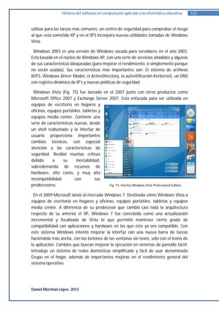 Historia del software en computación aplicado a la informática educativa.      123


utilizar para las tareas más comunes; un centro de seguridad para comprobar el riesgo
al que está sometido XP y en el SP3 incorpora nuevas utilidades tomadas de Windows
Vista.

 Windows 2003 es una versión de Windows sacada para servidores en el año 2003.
Está basada en el núcleo de Windows XP, con una serie de servicios añadidos y algunas
de sus características bloqueadas (para mejorar el rendimiento, o simplemente porque
no serán usadas). Sus características más importantes son: El sistema de archivos
NTFS, Windows Driver Model, el ActiveDirectory, la autentificación Kerberos5, un DNS
con registro dinámico de IP's y nuevas políticas de seguridad.

 Windows Vista (Fig. 75) fue lanzado en el 2007 junto con otros productos como
Microsoft Office 2007 y Exchange Server 2007. Está enfocada para ser utilizada en
equipos de escritorio en hogares y
oficinas, equipos portátiles, tabletas y
equipos media center. Contiene una
serie de características nuevas, desde
un shell rediseñado y la interfaz de
usuario proporciona importantes
cambios técnicos, con especial
atención a las características de
seguridad. Recibió muchas críticas
debido      a     su      inestabilidad,
sobredemanda de recursos de
hardware, alto costo, y muy alta
incompatibilidad         con         sus
predecesores.                            Fig. 75. Interfaz Windows Vista Professional Edition.

 En el 2009 Microsoft lanzó al mercado Windows 7. Destinada cómo Windows Vista a
equipos de escritorio en hogares y oficinas, equipos portátiles, tabletas y equipos
media center. A diferencia de su predecesor que cambió casi toda la arquitectura
respecto de su anterior el XP, Windows 7 fue concebido como una actualización
incremental y focalizada de Vista lo que permitió mantener cierto grado de
compatibilidad con aplicaciones y hardware en los que éste ya era compatible. Con
este sistema Windows intentó mejorar la interfaz con una nueva barra de tareas
haciéndola más ancha, con los botones de las ventanas sin texto, solo con el icono de
la aplicación. Cambios que buscan mejorar la ejecución en sistemas de pantalla táctil.
Introdujo un sistema de redes domésticas simplificado y fácil de usar denominado
Grupo en el hogar, además de importantes mejoras en el rendimiento general del
sistema operativo.




Daniel Merchán López. 2013
 