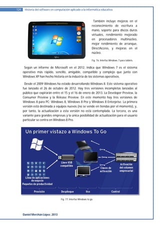 124    Historia del software en computación aplicado a la informática educativa.


                                                                   También incluye mejoras en el
                                                                  reconocimiento de escritura a
                                                                  mano, soporte para discos duros
                                                                  virtuales, rendimiento mejorado
                                                                  en procesadores multinúcleo,
                                                                  mejor rendimiento de arranque,
                                                                  DirectAccess, y mejoras en el
                                                                  núcleo.

                                                                  Fig. 76. Interfaz Windows 7 para tablets.


       Según un informe de Microsoft en el 2012, indica que Windows 7 es el sistema
      operativo más rápido, sencillo, amigable, compatible y complejo que junto con
      Windows XP han hecho historia en la industria de los sistemas operativos.

       Desde el 2009 Windows ha estado desarrollando Windows 8. Este sistema operativo
      fue lanzado el 26 de octubre de 2012. Hay tres versiones incompletas lanzadas al
      público que expirarán entre el 15 y el 16 de enero de 2013. La Developer Preview, la
      Consumer Preview y la Release Preview. En este momento hay tres versiones de
      Windows 8 para PC: Windows 8, Windows 8 Pro y Windows 8 Enterprise. La primera
      versión está destinada a equipos nuevos (no se vende en tiendas por el momento), y,
      por tanto, la actualización a esta versión no está contemplada. La tercera, es una
      variante para grandes empresas y la única posibilidad de actualización para el usuario
      particular se centra en Windows 8 Pro.




                                    Fig. 77. Interfaz Windows to go.




      Daniel Merchán López. 2013
 