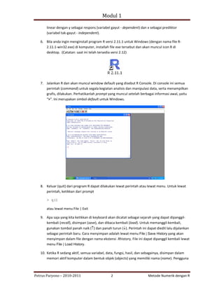Modul 1

      linear dengan y sebagai respons (variabel gayut ‐ dependent) dan x sebagai prediktor
      (variabel tak‐gayut ‐ independent).

   6. Bila anda ingin menginstall program R versi 2.11.1 untuk Windows (dengan nama file R‐
      2.11.1‐win32.exe) di komputer, installah file exe tersebut dan akan muncul icon R di
      desktop. (Catatan: saat ini telah tersedia versi 2.12)




   7. Jalankan R dan akan muncul window default yang disebut R Console. Di console ini semua
      perintah (command) untuk segala kegiatan analisis dan manipulasi data, serta menampilkan
      grafis, dilakukan. Perhatikanlah prompt yang muncul setelah berbagai informasi awal, yaitu
      “>”. Ini merupakan simbol default untuk Windows.




   8. Keluar (quit) dari program R dapat dilakukan lewat perintah atau lewat menu. Untuk lewat
      perintah, ketikkan dari prompt

      > q()

      atau lewat menu File | Exit

   9. Apa saja yang kita ketikkan di keyboard akan dicatat sebagai sejarah yang dapat dipanggil‐
      kembali (recall), disimpan (save), dan dibaca kembali (load). Untuk memanggil‐kembali,
      gunakan tombol panah naik (↑) dan panah turun (↓). Perintah ini dapat diedit lalu dijalankan
      sebagai perintah baru. Cara menyimpan adalah lewat menu File | Save History yang akan
      menyimpan dalam file dengan nama ekstensi .Rhistory. File ini dapat dipanggil kembali lewat
      menu File | Load History.

   10. Ketika R sedang aktif, semua variabel, data, fungsi, hasil, dan sebagainya, disimpan dalam
       memori aktif komputer dalam bentuk objek (objects) yang memiliki nama (name). Pengguna



Petrus Paryono – 2010‐2011                      2                      Metode Numerik dengan R
 