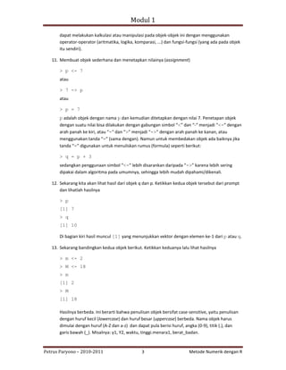 Modul 1

       dapat melakukan kalkulasi atau manipulasi pada objek‐objek ini dengan menggunakan
       operator‐operator (aritmatika, logika, komparasi, ...) dan fungsi‐fungsi (yang ada pada objek
       itu sendiri).

   11. Membuat objek sederhana dan menetapkan nilainya (assignment)

       > p <- 7
       atau

       > 7 -> p
       atau

       > p = 7
       p adalah objek dengan nama p dan kemudian ditetapkan dengan nilai 7. Penetapan objek
       dengan suatu nilai bisa dilakukan dengan gabungan simbol “<” dan “‐“ menjadi “<-“ dengan
       arah panah ke kiri, atau “-“ dan “>” menjadi “->” dengan arah panah ke kanan, atau
       menggunakan tanda “=” (sama dengan). Namun untuk membedakan objek ada baiknya jika
       tanda “=” digunakan untuk menuliskan rumus (formula) seperti berikut:

       > q = p + 3
       sedangkan penggunaan simbol “<-“ lebih disarankan daripada “->” karena lebih sering
       dipakai dalam algoritma pada umumnya, sehingga lebih mudah dipahami/dikenali.

   12. Sekarang kita akan lihat hasil dari objek q dan p. Ketikkan kedua objek tersebut dari prompt
       dan lihatlah hasilnya

       > p
       [1] 7
       > q
       [1] 10

       Di bagian kiri hasil muncul [1] yang menunjukkan vektor dengan elemen ke‐1 dari p atau q.

   13. Sekarang bandingkan kedua objek berikut. Ketikkan keduanya lalu lihat hasilnya

       > m <- 2
       > M <- 18
       > m
       [1] 2
       > M
       [1] 18

       Hasilnya berbeda. Ini berarti bahwa penulisan objek bersifat case‐sensitive, yaitu penulisan
       dengan huruf kecil (lowercase) dan huruf besar (uppercase) berbeda. Nama objek harus
       dimulai dengan huruf (A‐Z dan a‐z) dan dapat pula berisi huruf, angka (0‐9), titik (.), dan
       garis bawah (_). Misalnya: y1, Y2, waktu, tinggi.menara1, berat_badan.



Petrus Paryono – 2010‐2011                       3                       Metode Numerik dengan R
 