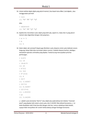 Modul 1

   14. Untuk melihat objek‐objek yang ada di memori, bisa lewat menu Misc | List objects , atau
       menggunakan perintah

       > ls()
       [1] "m" "M" "p" "q"

       atau

       > objects()
       [1] "m" "M" "p" "q"

   15. Apabila kita menuliskan suatu objek yang telah ada, seperti m, maka nilai m yang ada di
       memori akan digantikan dengan nilai yang baru.

       > m <- 5
       > m
       [1] 5

   16. Selain objek, dari prompt R dapat juga dituliskan suatu ekspresi untuk suatu kalkulasi secara
       langsung, tetapi tidak akan tersimpan dalam memori. Cobalah ekspresi berikut, sekaligus
       memahami operator aritmatika yang dipakai. Tanda kurung menunjukkan prioritas
       perhitungan.

       > 6+4*2
       [1] 14
       > (6+4)*2
       [1] 20
       > 8^3-2
       [1] 510
       > 8^(3-2)
       [1] 8
       > 22/7
       [1] 3.142857
       > 22/7+5
       [1] 8.142857
       > 22/(7+5)
       [1] 1.833333
       > pi
       [1] 3.141593

       pi adalah suatu konstanta “bult‐in” atau objek atau pada bahasa lain disebut “reserved
       word” yang dipakai oleh sistem untuk suatu nilai 3.141593. Nilai default konstanta pi ini
       telah disediakan oleh R dan bisa diisi dengan nilai lain, namun sebaiknya tidak diubah,
       supaya tidak menyulitkan diri sendiri ketika bekerja dengan berbagai konstanta.


Petrus Paryono – 2010‐2011                       4                       Metode Numerik dengan R
 